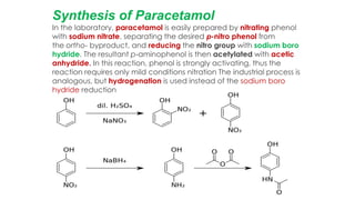 Synthesis of Paracetamol
In the laboratory, paracetamol is easily prepared by nitrating phenol
with sodium nitrate, separating the desired p-nitro phenol from
the ortho- byproduct, and reducing the nitro group with sodium boro
hydride. The resultant p-aminophenol is then acetylated with acetic
anhydride. In this reaction, phenol is strongly activating, thus the
reaction requires only mild conditions nitration The industrial process is
analogous, but hydrogenation is used instead of the sodium boro
hydride reduction
 