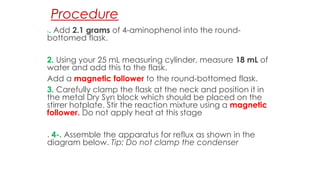 Procedure
1. Add 2.1 grams of 4-aminophenol into the round-
bottomed flask.
2. Using your 25 mL measuring cylinder, measure 18 mL of
water and add this to the flask.
Add a magnetic follower to the round-bottomed flask.
3. Carefully clamp the flask at the neck and position it in
the metal Dry Syn block which should be placed on the
stirrer hotplate. Stir the reaction mixture using a magnetic
follower. Do not apply heat at this stage
. 4-. Assemble the apparatus for reflux as shown in the
diagram below. Tip: Do not clamp the condenser
 