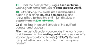 11. filter the precipitate (using a Buchner funnel),
washing with small amounts of cold, distilled water.
12. After drying, the crude product should be
placed in a clean 100cm3 conical flask and
recrystallized by heating until it just dissolves in
approximately 20ml of water.
Cool the flask in ice until crystals of the purified
paracetamol appear.
Filter the crystals under vacuum, dry in a warm oven
and then record the melting point and compare with
standard paracetamol tablets (~170oC). Repeat
recrystalisation process to achieve a more purer
product
 
