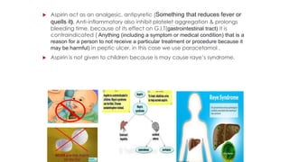  Aspirin act as an analgesic, antipyretic (Something that reduces fever or
quells it), Anti-inflammatory also inhibit platelet aggregation & prolongs
bleeding time, because of its effect on G.I.T(gastrointestinal tract) it is
contraindicated ( Anything (including a symptom or medical condition) that is a
reason for a person to not receive a particular treatment or procedure because it
may be harmful) in peptic ulcer, in this case we use paracetamol .
 Aspirin is not given to children because is may cause raye’s syndrome.
 