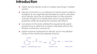 Introduction :
 Aspirin (acetyl salicylic acid) is a widely used drug in modern
society.
 Salicylic acid which is a constituent of certain plant is itself an
analgesic & was originally administered as sodium salicylate,
since salicylic acid has an irritating effect on the stomach,
chemists thought of a modification which would retain its
properties while decreasing the adverse side effects.
 Conversion to the ester satisfied this requirement& aspirin
proved to be as effective as sodium salicylate without the
irritation of phenolic compound.
 Aspirin however hydrolyzed to salicylic acid in the alkaline
media of the intestine by esterase enzyme.
 