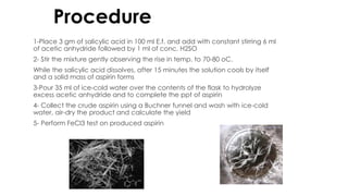 Procedure:
1-Place 3 gm of salicylic acid in 100 ml E.f. and add with constant stirring 6 ml
of acetic anhydride followed by 1 ml of conc. H2SO
2- Stir the mixture gently observing the rise in temp. to 70-80 oC.
While the salicylic acid dissolves, after 15 minutes the solution cools by itself
and a solid mass of aspirin forms
3-Pour 35 ml of ice-cold water over the contents of the flask to hydrolyze
excess acetic anhydride and to complete the ppt of aspirin
4- Collect the crude aspirin using a Buchner funnel and wash with ice-cold
water, air-dry the product and calculate the yield
5- Perform FeCl3 test on produced aspirin
 
