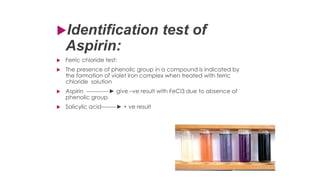Identification test of
Aspirin:
 Ferric chloride test;
 The presence of phenolic group in a compound is indicated by
the formation of violet iron complex when treated with ferric
chloride solution
 Aspirin ------------► give –ve result with FeCl3 due to absence of
phenolic group
 Salicylic acid--------► + ve result
 