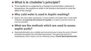  What is le chatelier’s principle?
 "If an equilibrium is subjected to a change of concentration, pressure or
temperature, the equilibrium shifts in the direction that trends to undo the
effect of the change”
 Why cold water is used in Aspirin washing?
 Aspirin, like many other substances, is more soluble in hot water than in cold water.
Therefore, to maximize the amount of crystals, it is best to cool the mixture as
much as possible.
 What are the methods which are used to assess
aspirin purity?
 Spectrophotometers are a reliable and economical way to keep the purity of Aspirin
consistent throughout the manufacturing process. The purity and amount of
acetylsalicylic acid in aspirin can be measured using a Visual Spectrophotometer.
 