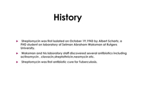 History
 Streptomycin was first isolated on October 19,1943 by Albert Schartz, a
PHD student on laboratory of Selman Abraham Waksman at Rutgers
University.
 Waksman and his laboratory staff discovered several antibiotics including
actinomycin , clavacin,streptothricin,neomycin etc.
 Streptomycin was first antibiotic cure for Tuberculosis.
 