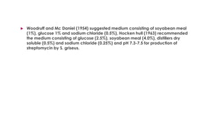  Woodruff and Mc Daniel (1954) suggested medium consisting of soyabean meal
(1%), glucose 1% and sodium chloride (0.5%), Hocken hull (1963) recommended
the medium consisting of glucose (2.5%), soyabean meal (4.0%), distillers dry
soluble (0.5%) and sodium chloride (0.25%) and pH 7.3-7.5 for production of
streptomycin by S. griseus.
 