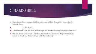 2. HARD SHELL
 Manufactured in two pieces that fit together and hold the drug, either in powdered or
granular form.
 LOZENGES
 Tablets formed from hardened base or sugar and water containing drug and other flavors.
 they are designed to dissolve slowly in the mouth and release the drug topically to the
tissues of mouth and throat they are not to be swallowed.
 