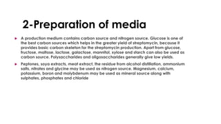 2-Preparation of media
 A production medium contains carbon source and nitrogen source. Glucose is one of
the best carbon sources which helps in the greater yield of streptomycin, because it
provides basic carbon skeleton for the streptomycin production. Apart from glucose,
fructose, maltose, lactose, galactose, mannitol, xylose and starch can also be used as
carbon source. Polysaccharides and oligosaccharides generally give low yields.
 Peptones, soya extracts, meat extract, the residue from alcohol distillation, ammonium
salts, nitrates and glycine may be used as nitrogen source. Magnesium, calcium,
potassium, boron and molybdenum may be used as mineral source along with
sulphates, phosphates and chloride
 