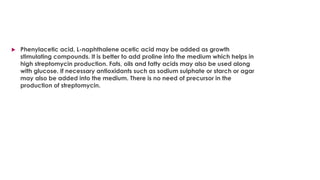  Phenylacetic acid, L-naphthalene acetic acid may be added as growth
stimulating compounds. It is better to add proline into the medium which helps in
high streptomycin production. Fats, oils and fatty acids may also be used along
with glucose. If necessary antioxidants such as sodium sulphate or starch or agar
may also be added into the medium. There is no need of precursor in the
production of streptomycin.
 