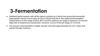 3-Fermentation
 Sterilized liquid medium with all the above substances is fed to the production fermenter.
Appropriate volume of inoculum (4-5%) is introduced into it. The optimum fermentation
temperature is in the range of 25 to 30°C and the optimum pH range is between 7.0 and 8.0.
High rate of streptomycin production, however, occurs in the pH range of 7.6 to 8.0.
 The process of fermentation is highly aerobic and lasts approximately for 5 to 7 days and
passes through 3 phases:
 