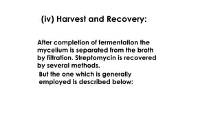 (iv) Harvest and Recovery:
After completion of fermentation the
mycelium is separated from the broth
by filtration. Streptomycin is recovered
by several methods.
But the one which is generally
employed is described below:
 