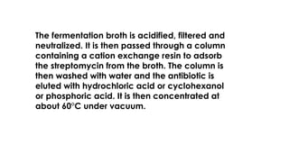 The fermentation broth is acidified, filtered and
neutralized. It is then passed through a column
containing a cation exchange resin to adsorb
the streptomycin from the broth. The column is
then washed with water and the antibiotic is
eluted with hydrochloric acid or cyclohexanol
or phosphoric acid. It is then concentrated at
about 60°C under vacuum.
 