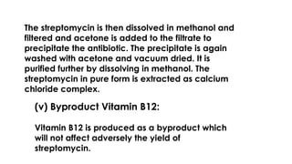 The streptomycin is then dissolved in methanol and
filtered and acetone is added to the filtrate to
precipitate the antibiotic. The precipitate is again
washed with acetone and vacuum dried. It is
purified further by dissolving in methanol. The
streptomycin in pure form is extracted as calcium
chloride complex.
(v) Byproduct Vitamin B12:
Vitamin B12 is produced as a byproduct which
will not affect adversely the yield of
streptomycin.
 