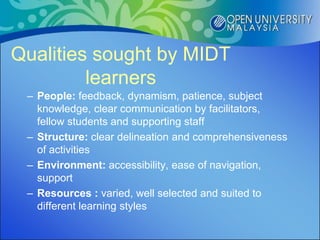 Qualities sought by MIDT
         learners
 – People: feedback, dynamism, patience, subject
   knowledge, clear communication by facilitators,
   fellow students and supporting staff
 – Structure: clear delineation and comprehensiveness
   of activities
 – Environment: accessibility, ease of navigation,
   support
 – Resources : varied, well selected and suited to
   different learning styles
 