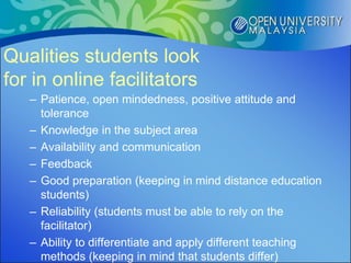 Qualities students look
for in online facilitators
   – Patience, open mindedness, positive attitude and
     tolerance
   – Knowledge in the subject area
   – Availability and communication
   – Feedback
   – Good preparation (keeping in mind distance education
     students)
   – Reliability (students must be able to rely on the
     facilitator)
   – Ability to differentiate and apply different teaching
     methods (keeping in mind that students differ)
 