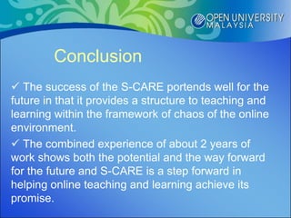 Conclusion
 The success of the S-CARE portends well for the
future in that it provides a structure to teaching and
learning within the framework of chaos of the online
environment.
 The combined experience of about 2 years of
work shows both the potential and the way forward
for the future and S-CARE is a step forward in
helping online teaching and learning achieve its
promise.
 