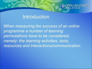 Introduction
When measuring the success of an online
programme a number of learning
permutations have to be considered,
namely: the learning activities, tools,
resources and Interactions/communication
 
