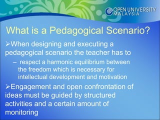 What is a Pedagogical Scenario?
When designing and executing a
pedagogical scenario the teacher has to
  – respect a harmonic equilibrium between
   the freedom which is necessary for
   intellectual development and motivation
Engagement and open confrontation of
ideas must be guided by structured
activities and a certain amount of
monitoring
 