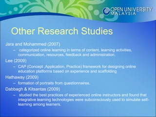 Other Research Studies
Jara and Mohammed (2007)
   – categorized online learning in terms of content, learning activities,
     communication, resources, feedback and administration.
Lee (2009)
   – CAP (Concept ,Application, Practice) framework for designing online
     education platforms based on experience and scaffolding
Hathaway (2009)
   – formation of portraits from questionnaires.
Dabbagh & Kitsantas (2009)
   – studied the best practices of experienced online instructors and found that
     integrative learning technologies were subconsciously used to simulate self-
     learning among learners.
 