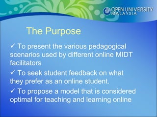 The Purpose
 To present the various pedagogical
scenarios used by different online MIDT
facilitators
 To seek student feedback on what
they prefer as an online student.
 To propose a model that is considered
optimal for teaching and learning online
 