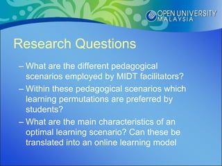 Research Questions
– What are the different pedagogical
  scenarios employed by MIDT facilitators?
– Within these pedagogical scenarios which
  learning permutations are preferred by
  students?
– What are the main characteristics of an
  optimal learning scenario? Can these be
  translated into an online learning model
 