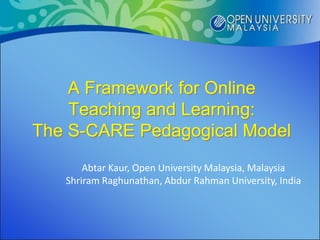 A Framework for Online
    Teaching and Learning:
The S-CARE Pedagogical Model
       Abtar Kaur, Open University Malaysia, Malaysia
   Shriram Raghunathan, Abdur Rahman University, India
 