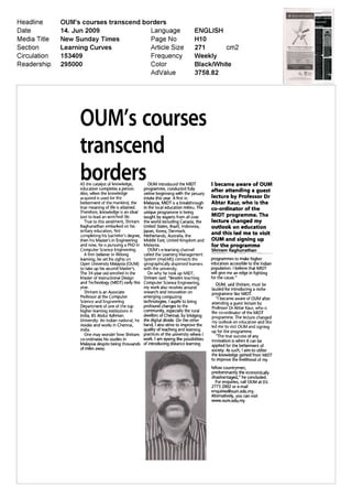 OUIVTs courses
transcend
borders
AS the catalyst of knowledge         OUM introduced the MIDT             I became aware of OUM
education completes a person       programme conducted fully             after attending a guest
Also when the knowledge            online beginning with the January
acquired is used for the           intake this year A first in           lecture by Professor Dr
betterment of the mankind the      Malaysia MIDT is a breakthrough       Abtar Kaur who is the
true meaning of life is attained   in the local education milieu The     co ordinator of the
Therefore knowledge is an ideal    unique programme is being
tool to lead an enriched life      taught by experts from all over       MIDT programme The
  True to this sentiment Shriram   the world including Canada the        lecture changed my
Raghunathan embarked on his        United States Brazil Indonesia        outlook on education
tertiary education first           japan Korea Denmark                   and this led me to visit
completing his bachelor s degree   Netherlands Australia the
then his Master s in Engineering   Middle East United Kingdom and        OUM and signing up
and now he is pursuing a PhD in    Malaysia                              for the programme
Computer Science Engineering         OUM s e learning channel            Shriram Raghunathan
  A firm believer in lifelong      called the Learning Management
learning he set his sights on      System myLMS connects the             programmes to make higher
Open University Malaysia OUM       geographically dispersed learners     education accessible to the Indian
to take up his second Master s     with the university                   population I believe that MIDT
The 34 year old enrolled in the      On why he took up MIDT              will give me an edge in fighting
Master of Instructional Design     Shriram said Besides teaching         for the cause
and Technology MIDT early this     Computer Science Engineering            OUM said Shriram must be
year                               my work also revolves around          lauded for introducing a niche
  Shriram is an Associate          research and innovation on
                                                                         programme like MIDT
Professor at the Computer          emerging computing                       I became aware of OUM after
Science and Engineering            technologies I aspire to bring        attending a guest lecture by
Department of one of the top       profound changes to the               Professor Dr Abtar Kaur who is
higher learning institutions in    community especially the rural        the co ordinator of the MIDT
India BS Abdur Rahman              dwellers of Chennai by bridging       programme The lecture changed
University An Indian national he   the digital divide On the other       my outlook on education and this
resides and works in Chennai       hand I also strive to improve the     led me to visit OUM and signing
India                              quality of teaching and learning      up for the programme
  One may wonder how Shriram       practices of the university where I      The true success of any
co ordinates his studies in      work I am eyeing the possibilities      innovation is when it can be
Malaysia despite being thousands of introducing distance learning        applied for the betterment of
of miles away                                                            society As such I aim to utilise
                                                                         the knowledge gained from MIDT
                                                                         to improve the livelihood of my
                                                                         fellow countrymen
                                                                         predominantly the economically
                                                                         disadvantaged he concluded
                                                                           For enquiries call OUM at 03
                                                                         2773 2002 or e mail
                                                                         enquiries@oum edu my
                                                                         Alternatively you can visit
                                                                         www oum edu my
 