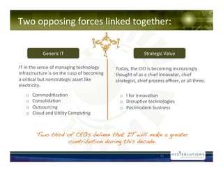 Two!opposing!forces!linked!together:!
!!!!

            Generic!IT!                                    Strategic!Value!

IT!in!the!sense!of!managing!technology!      Today,!the!CIO!is!becoming!increasingly!
infrastructure!is!on!the!cusp!of!becoming!   thought!of!as!a!chief!innovator,!chief!
a!cri-cal!but!nonstrategic!asset!like!       strategist,!chief!process!o?cer,!or!all!three.!
electricity.!
   o?   Commodi-za-on!                         o? I!for!Innova-on!!
   o?   Consolida-on!                          o? Disrup-ve!technologies!!!
   o?   Outsourcing!                           o? Postmodern!business!!!
   o?   Cloud!and!U-lity!Compu-ng!!!!



         Two third of CEOs believe that IT will make a greater
                    contribution during this decade.!

                                                                    11!
 