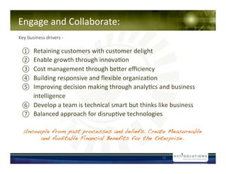 Engage!and!Collaborate:!
!!!!
Key!business!drivers!N!!

 ? Retaining!customers!with!customer!delight!!
 ? Enable!growth!through!innova-on!!
 ? Cost!management!through!beaer!e?ciency!!
 ? Building!responsive!and!?exible!organiza-on!!
 ? Improving!decision!making!through!analy-cs!and!business!
    intelligence!
 ? Develop!a!team!is!technical!smart!but!thinks!like!business!!
 ? Balanced!approach!for!disrup-ve!technologies!!

  Uncouple from past processes and beliefs. Create Measureable
       and Auditable Financial Benefits for the Enterprise.!


                                                    12!
 