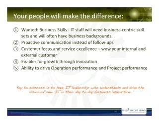 !!!!
Your!people!will!make!the!di?erence:!
? Wanted:!Business!Skills!N!IT!sta?!will!need!businessNcentric!skill!
     sets!and!will!oven!have!business!backgrounds.!!
?   Proac-ve!communica-on!instead!of!followNups!
?   Customer!focus!and!service!excellence!C!wow!your!internal!and!
     external!customer!
?   Enabler!for!growth!through!innova-on!!
?   Ability!to!drive!Opera-on!performance!and!Project!performance!!!


 Key to success is to have IT leadership who understands and drive the
        vision of new IT in their day to day business interaction.!




                                                     16!
 