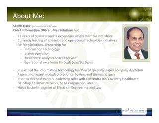 About!Me:!
Sa#sh&Dave,!pronounced!d?vMNvee!
Chief&Informa#on&O?cer,&MedSolu#ons&Inc&
!


N? 23!years!of!business!and!IT!experience!across!mul-ple!industries!
N? Currently!leading!all!strategic!and!opera-onal!technology!ini-a-ves!
   for!MedSolu-ons.!Ownership!for!!
     N? informa-on!technology!!
     N? claims!opera-on!!
     N? healthcare!analy-cs!shared!service!
     N? opera-onal!excellence!through!Lean/Six!Sigma!!

N? In!past!led!the!informa-on!technology!func-on!of!specialty!paper!company!Appleton!
   Papers!Inc,!largest!manufacturer!of!carbonless!and!thermal!papers!
N? Prior!to!this!held!various!leadership!roles!with!Concentra!Inc,!Coventry!Healthcare,!
   GE,!Shop!At!Home!Network,!SETA!Corpora-on,!and!CIL!
N? Holds!Bachelor!degrees!of!Electrical!Engineering!and!Law!!!




                                                                     3!
 