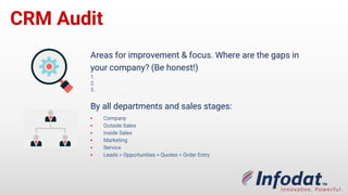 CRM Audit
By all departments and sales stages:
▪ Company
▪ Outside Sales
▪ Inside Sales
▪ Marketing
▪ Service
▪ Leads > Opportunities > Quotes > Order Entry
Areas for improvement & focus. Where are the gaps in
your company? (Be honest!)
1.
2.
3.
 