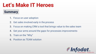 Let’s Make IT Heroes
Summary
1. Focus on user adoption
2. Get sales involved early in the process
3. Focus on making CRM a tool that brings value to the sales team
4. Get your arms around the gaps for processes improvements
5. Train on the “Why”
6. Position as TEAM solution
 