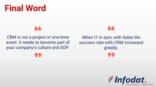 Final
Word
CRM is not a project or one-time
event. It needs to become part of
your company’s culture and SOP.
“
”
When IT is in sync with Sales the
success rate with CRM increased
greatly.
“
”
 