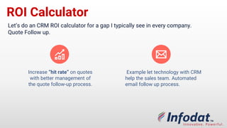 ROI Calculator
Let’s do a CRM ROI calculator for a gap I typically see in every company.
Quote Follow up.
Example: let technology with CRM
help the sales team. Automated
email follow up process.
Increase “hit rate” on quotes
with better management of
the quote follow-up process.
 
