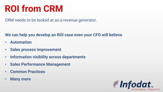 ROI from CRM
CRM needs to be looked at as a revenue generator.
We can help you develop an ROI case even your CFO will believe
• Automation
• Sales process improvement
• Information visibility across departments
• Sales Performance Management
• Common Practices
• Many more
 