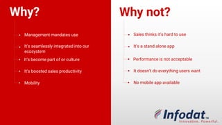 Why? Why not?
Management mandates use
It’s seamlessly integrated into our
ecosystem
Its become part of our culture
Its boosted sales productivity
Mobility
Sales thinks it’s hard to use
It’s a stand alone app
Performance is not acceptable
It doesn’t do everything users want
No mobile app available
 