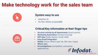 Make technology work for the sales
team
System easy to use
▪ Intuitive UI
▪ As few clicks as possible
Critical/Key information at their finger tips
▪ Account activity by all departments (touch
points)
▪ Marketing Automation (Contact Scoring)
▪ ERP data (Sales History, Credit Hold)
▪ Easy Email Integration
▪ Mobile (Voice, What’s near me, 360 view, maps)
▪ What’s new
▪ Knowledgebase (competition, successes,
applications)
 