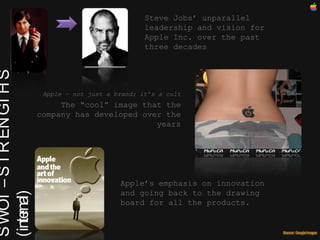 SWOT – STRENGTHS (internal)‏ Steve Jobs’ unparallel leadership and vision for Apple Inc. over the past three decades Apple – not just a brand; it’s a cult The “cool” image that the company has developed over the years Apple’s emphasis on innovation and going back to the drawing board for all the products. 