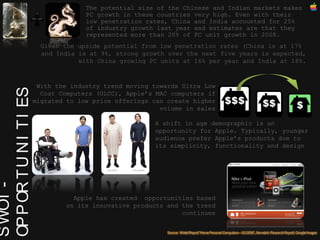 SWOT - OPPORTUNITIES The potential size of the Chinese and Indian markets makes PC growth in these countries very high. Even with their low penetration rates, China and India accounted for 25% of industry growth last year and estimates are that they represented more than 20% of PC unit growth in 2008.  A shift in age demographic is an opportunity for Apple. Typically, younger audience prefer Apple’s products due to its simplicity, functionality and design With the industry trend moving towards Ultra Low Cost Computers (ULCC), Apple’s MAC computers if migrated to low price offerings can create higher volume in sales Given the upside potential from low penetration rates (China is at 17%  and India is at 9%, strong growth over the next five years is expected, with China growing PC units at 16% per year and India at 18%. Apple has created  opportunities based on its innovative products and the trend continues 
