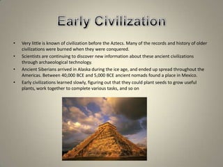 Early CivilizationVery little is known of civilization before the Aztecs. Many of the records and history of older civilizations were burned when they were conquered. Scientists are continuing to discover new information about these ancient civilizations through archaeological technology.Ancient Siberians arrived in Alaska during the ice age, and ended up spread throughout the Americas. Between 40,000 BCE and 5,000 BCE ancient nomads found a place in Mexico.Early civilizations learned slowly, figuring out that they could plant seeds to grow useful plants, work together to complete various tasks, and so on