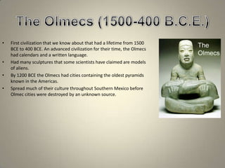 The Olmecs (1500-400 B.C.E.)First civilization that we know about that had a lifetime from 1500 BCE to 400 BCE. An advanced civilization for their time, the Olmecs had calendars and a written language. Had many sculptures that some scientists have claimed are models of aliens.By 1200 BCE the Olmecs had cities containing the oldest pyramids known in the Americas.Spread much of their culture throughout Southern Mexico before Olmec cities were destroyed by an unknown source.