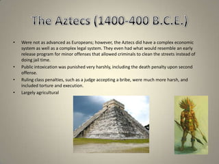 The Aztecs (1400-400 B.C.E.)Were not as advanced as Europeans; however, the Aztecs did have a complex economic system as well as a complex legal system. They even had what would resemble an early release program for minor offenses that allowed criminals to clean the streets instead of doing jail time.Public intoxication was punished very harshly, including the death penalty upon second offense.Ruling class penalties, such as a judge accepting a bribe, were much more harsh, and included torture and execution.Largely agricultural