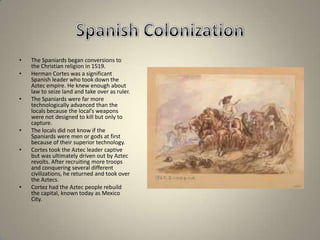 Spanish ColonizationThe Spaniards began conversions to the Christian religion in 1519.Herman Cortes was a significant Spanish leader who took down the Aztec empire. He knew enough about law to seize land and take over as ruler.The Spaniards were far more technologically advanced than the locals because the local’s weapons were not designed to kill but only to capture.The locals did not know if the Spaniards were men or gods at first because of their superior technology.Cortes took the Aztec leader captive but was ultimately driven out by Aztec revolts. After recruiting more troops and conquering several different civilizations, he returned and took over the Aztecs.Cortez had the Aztec people rebuild the capital, known today as Mexico City.