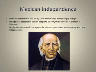 Mexican IndependenceMexican independence was led by a well-known priest named Miguel Hidalgo. Hidalgo used speeches to convert people to his army that numbered in the tens of thousands.Hidalgo began the revolution against the Mexican government and ultimately won their independence.