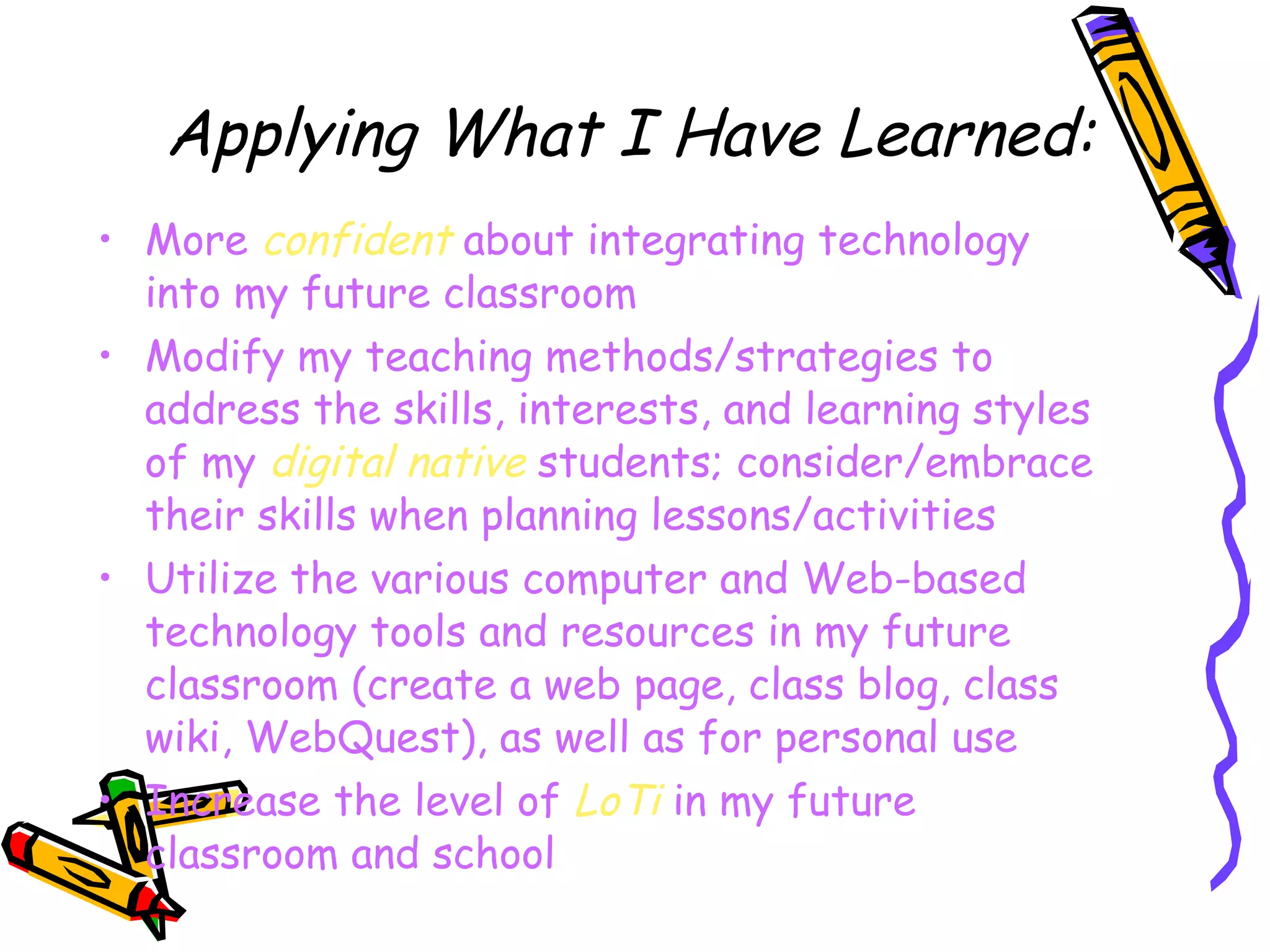 Applying What I Have Learned: More  confident  about integrating technology into my future classroom Modify my teaching methods/strategies to address the skills, interests, and learning styles of my  digital native  students; consider/embrace their skills when planning lessons/activities Utilize the various computer and Web-based technology tools and resources in my future classroom (create a web page, class blog, class wiki, WebQuest), as well as for personal use Increase the level of  LoTi  in my future classroom and school 