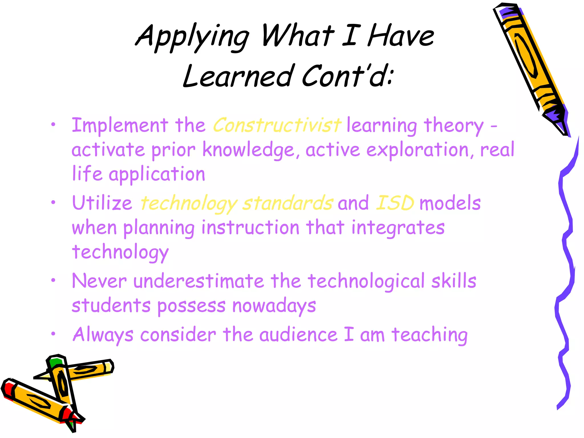 Applying What I Have  Learned Cont’d: Implement the  Constructivist  learning theory - activate prior knowledge, active exploration, real life application Utilize  technology standards  and  ISD  models when planning instruction that integrates technology Never underestimate the technological skills students possess nowadays Always consider the audience I am teaching 
