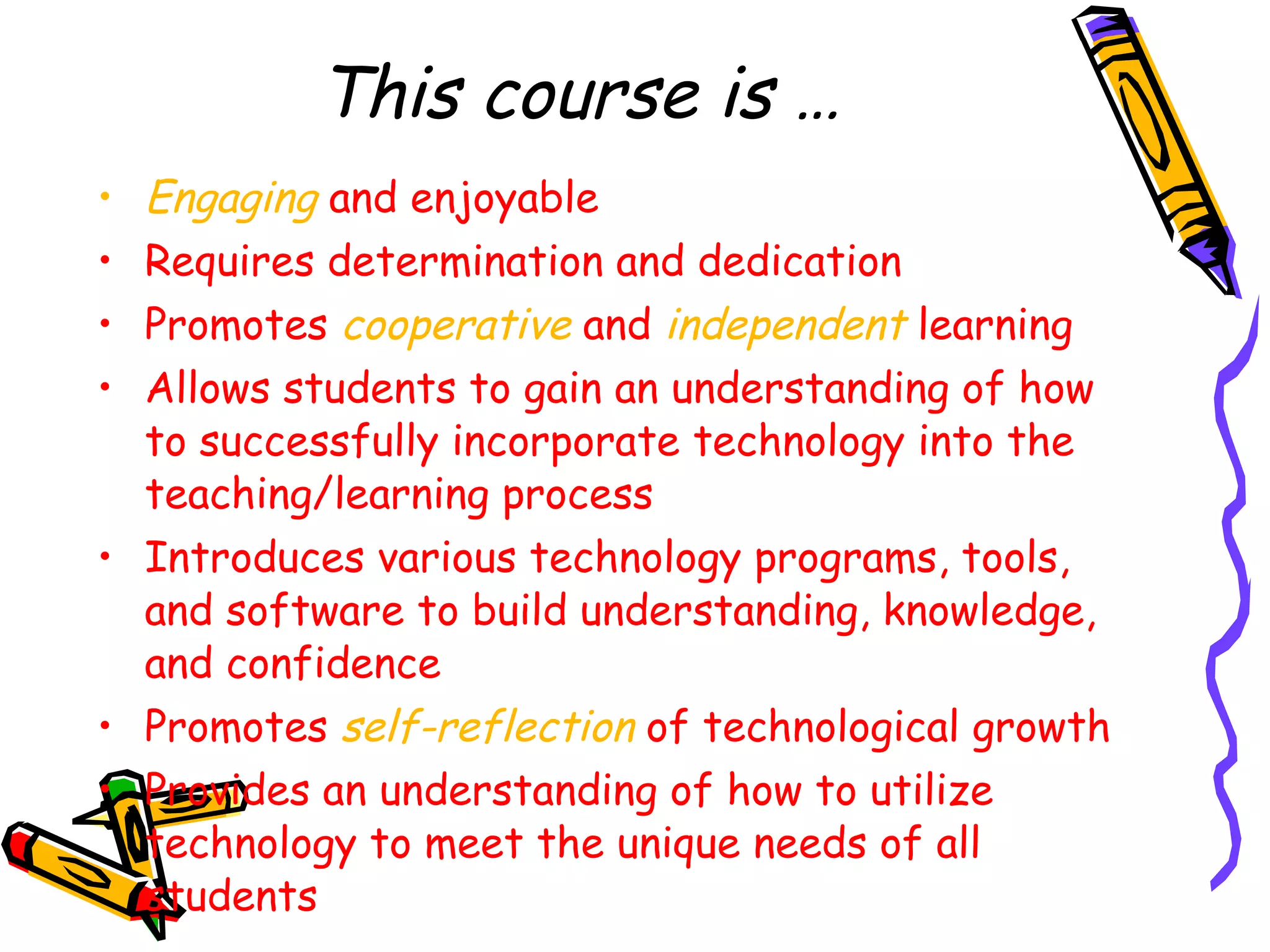 This course is … Engaging  and enjoyable Requires determination and dedication Promotes  cooperative  and  independent  learning Allows students to gain an understanding of how to successfully incorporate technology into the teaching/learning process Introduces various technology programs, tools, and software to build understanding, knowledge, and confidence Promotes  self-reflection  of technological growth Provides an understanding of how to utilize technology to meet the unique needs of all students 