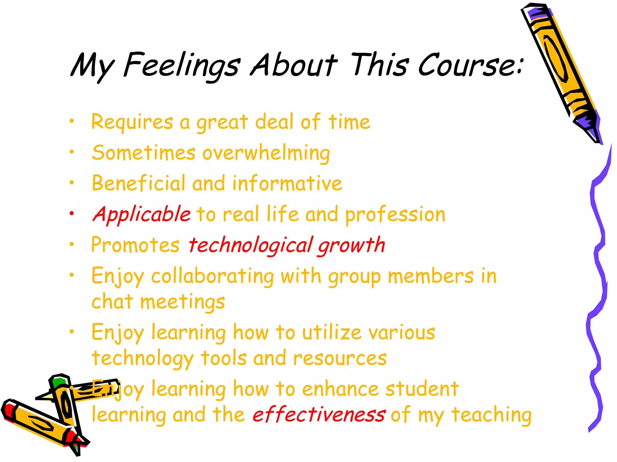 My Feelings About This Course: Requires a great deal of time Sometimes overwhelming Beneficial and informative Applicable  to real life and profession Promotes  technological growth Enjoy collaborating with group members in chat meetings Enjoy learning how to utilize various technology tools and resources Enjoy learning how to enhance student learning and the  effectiveness  of my teaching 