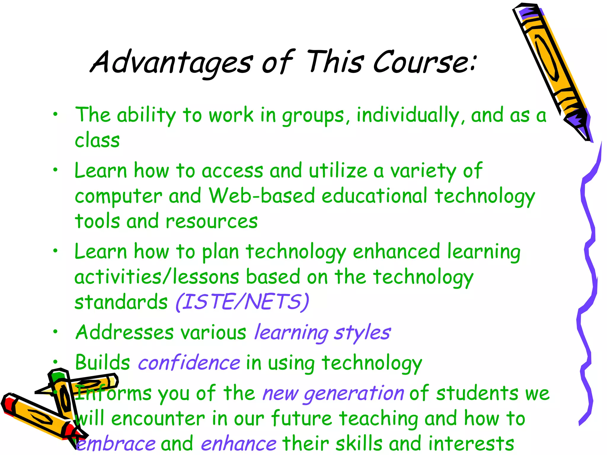 Advantages of This Course: The ability to work in groups, individually, and as a class Learn how to access and utilize a variety of computer and Web-based educational technology tools and resources Learn how to plan technology enhanced learning activities/lessons based on the technology standards  (ISTE/NETS) Addresses various  learning styles Builds  confidence  in using technology Informs you of the  new generation  of students we will encounter in our future teaching and how to  embrace  and  enhance  their skills and interests 